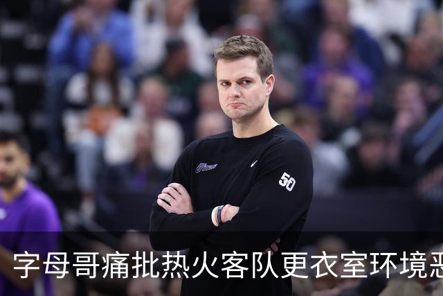 字母哥痛批热火客队更衣室环境恶劣